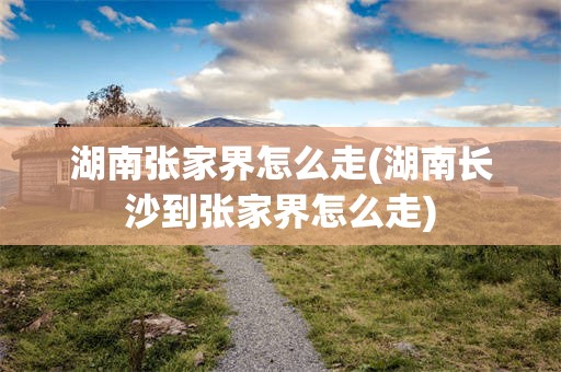 湖南张家界怎么走(湖南长沙到张家界怎么走)