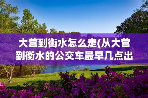大营到衡水怎么走(从大营到衡水的公交车最早几点出发)