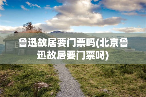 鲁迅故居要门票吗(北京鲁迅故居要门票吗)