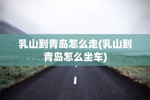 乳山到青岛怎么走(乳山到青岛怎么坐车)
