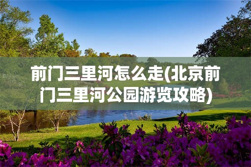 前门三里河怎么走(北京前门三里河公园游览攻略)