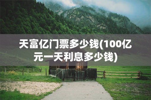 天富亿门票多少钱(100亿元一天利息多少钱)