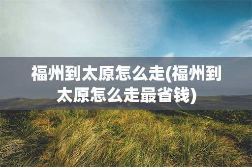 福州到太原怎么走(福州到太原怎么走最省钱)