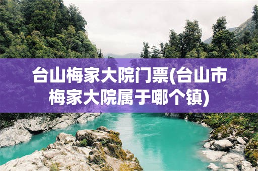 台山梅家大院门票(台山市梅家大院属于哪个镇)