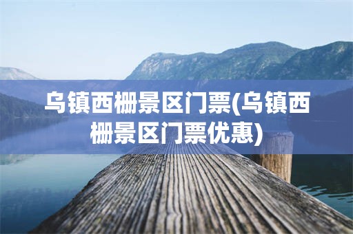 乌镇西栅景区门票(乌镇西栅景区门票优惠)