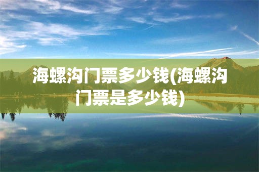 海螺沟门票多少钱(海螺沟门票是多少钱)