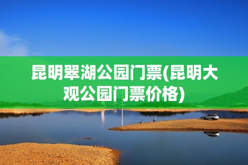 昆明翠湖公园门票(昆明大观公园门票价格)