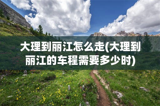 大理到丽江怎么走(大理到丽江的车程需要多少时)