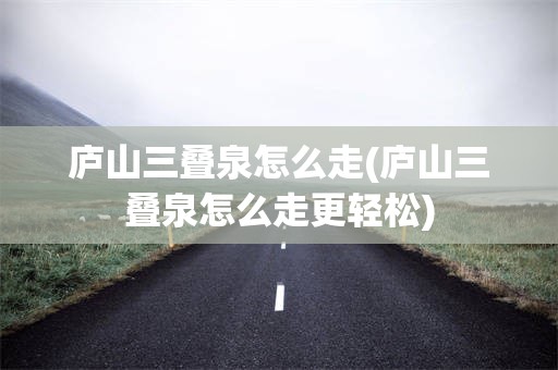 庐山三叠泉怎么走(庐山三叠泉怎么走更轻松)