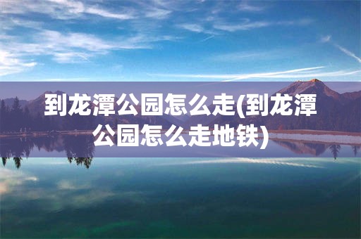 到龙潭公园怎么走(到龙潭公园怎么走地铁)
