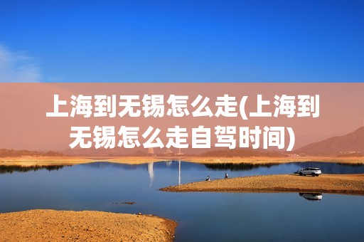 上海到无锡怎么走(上海到无锡怎么走自驾时间)