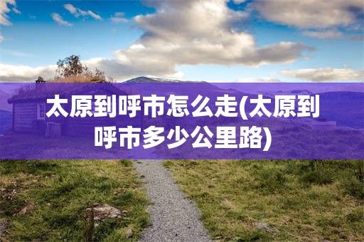 太原到呼市怎么走(太原到呼市多少公里路)
