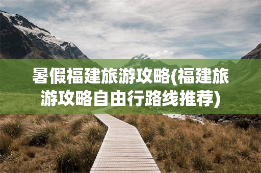 暑假福建旅游攻略(福建旅游攻略自由行路线推荐)