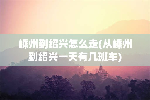 嵊州到绍兴怎么走(从嵊州到绍兴一天有几班车)