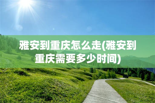 雅安到重庆怎么走(雅安到重庆需要多少时间)