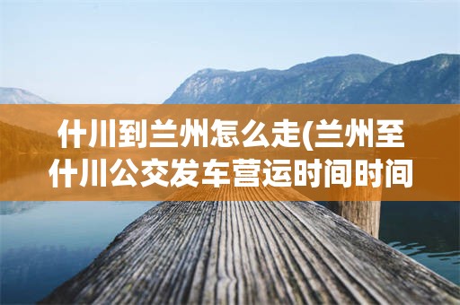 什川到兰州怎么走(兰州至什川公交发车营运时间时间)