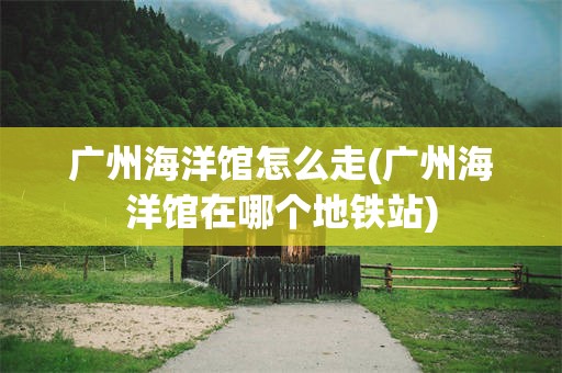 广州海洋馆怎么走(广州海洋馆在哪个地铁站)