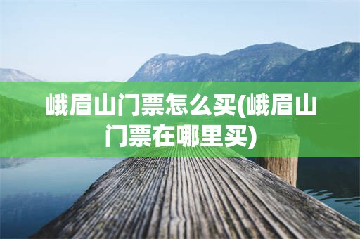 峨眉山门票怎么买(峨眉山门票在哪里买)