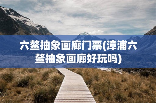 六鳌抽象画廊门票(漳浦六鳌抽象画廊好玩吗)