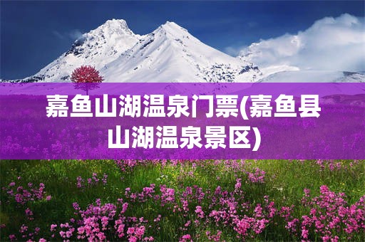 嘉鱼山湖温泉门票(嘉鱼县山湖温泉景区)