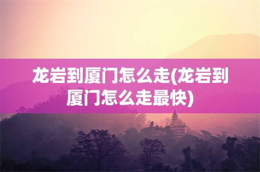 龙岩到厦门怎么走(龙岩到厦门怎么走最快)