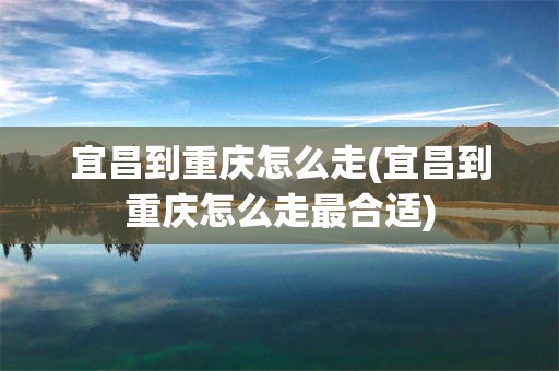 宜昌到重庆怎么走(宜昌到重庆怎么走最合适)
