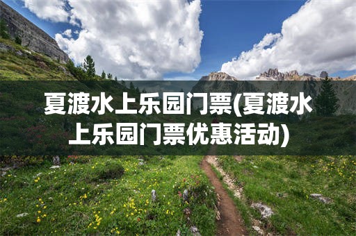 夏渡水上乐园门票(夏渡水上乐园门票优惠活动)