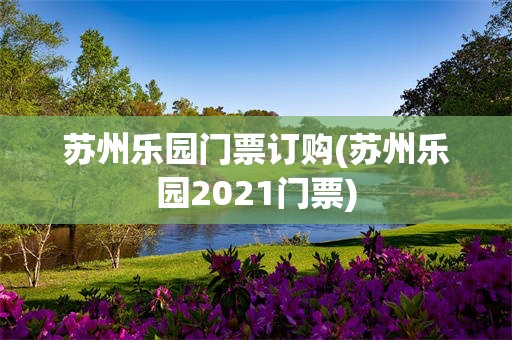 苏州乐园门票订购(苏州乐园2021门票)