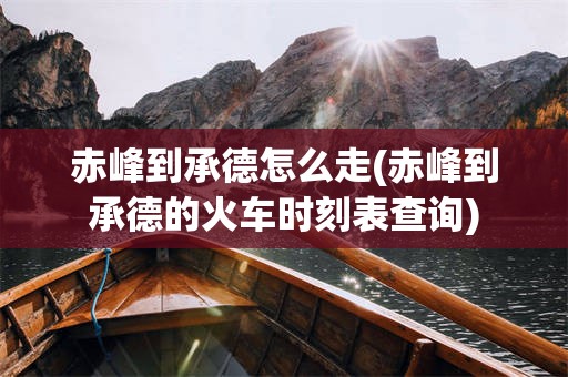 赤峰到承德怎么走(赤峰到承德的火车时刻表查询)
