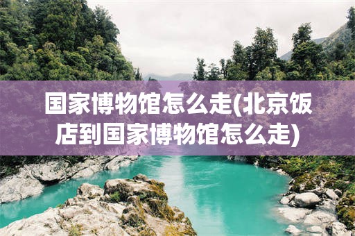 国家博物馆怎么走(北京饭店到国家博物馆怎么走)