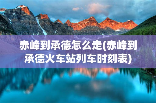 赤峰到承德怎么走(赤峰到承德火车站列车时刻表)