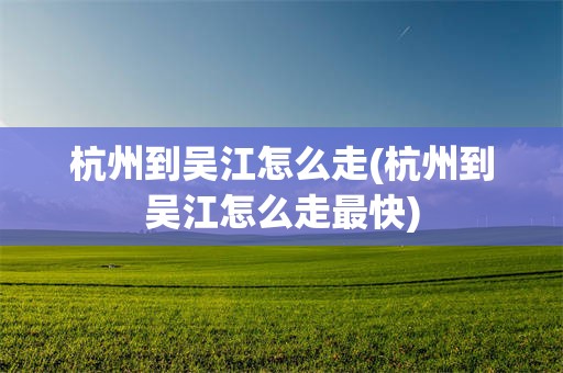 杭州到吴江怎么走(杭州到吴江怎么走最快)