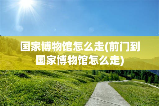 国家博物馆怎么走(前门到国家博物馆怎么走)