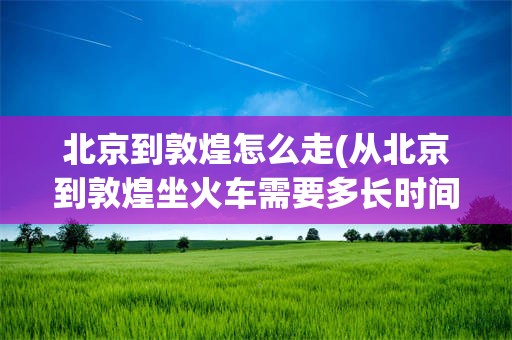 北京到敦煌怎么走(从北京到敦煌坐火车需要多长时间)
