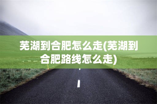 芜湖到合肥怎么走(芜湖到合肥路线怎么走)