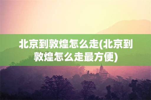 北京到敦煌怎么走(北京到敦煌怎么走最方便)