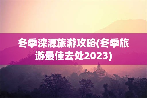 冬季涞源旅游攻略(冬季旅游最佳去处2023)