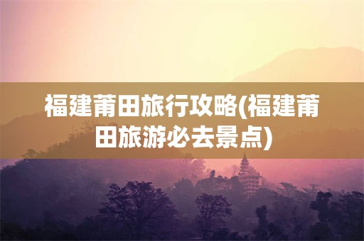 福建莆田旅行攻略(福建莆田旅游必去景点)