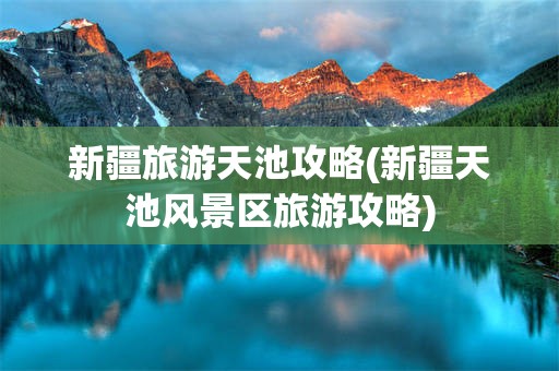 新疆旅游天池攻略(新疆天池风景区旅游攻略)