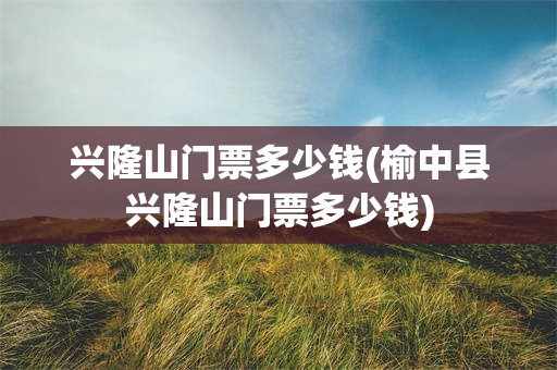 兴隆山门票多少钱(榆中县兴隆山门票多少钱)