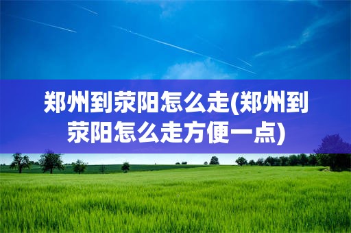 郑州到荥阳怎么走(郑州到荥阳怎么走方便一点)