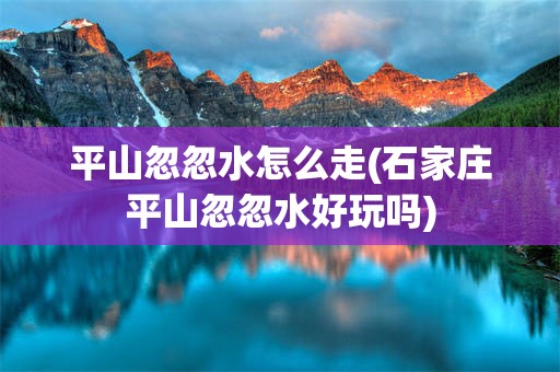 平山忽忽水怎么走(石家庄平山忽忽水好玩吗)