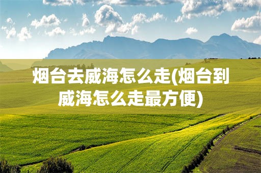 烟台去威海怎么走(烟台到威海怎么走最方便)