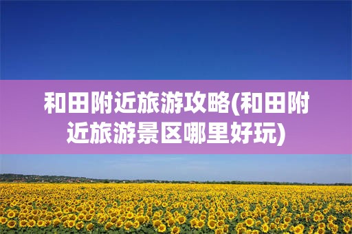 和田附近旅游攻略(和田附近旅游景区哪里好玩)