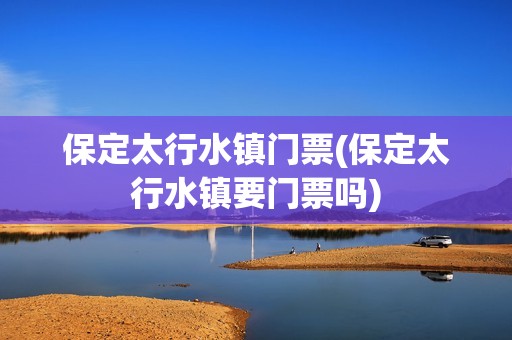 保定太行水镇门票(保定太行水镇要门票吗)
