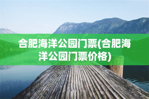 合肥海洋公园门票(合肥海洋公园门票价格)