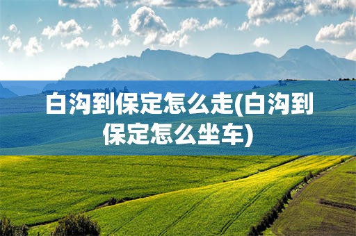 白沟到保定怎么走(白沟到保定怎么坐车)