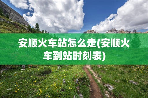 安顺火车站怎么走(安顺火车到站时刻表)