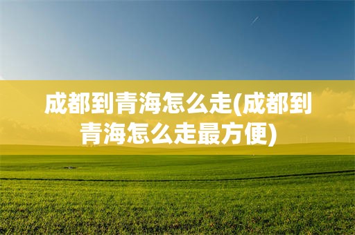 成都到青海怎么走(成都到青海怎么走最方便)