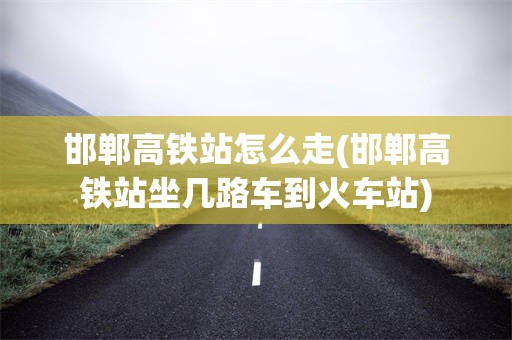 邯郸高铁站怎么走(邯郸高铁站坐几路车到火车站)